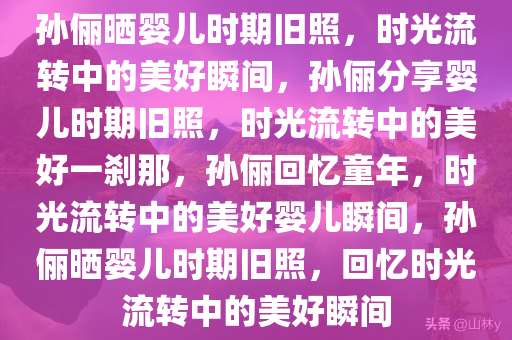 孙俪晒婴儿时期旧照，时光流转中的美好瞬间，孙俪分享婴儿时期旧照，时光流转中的美好一刹那，孙俪回忆童年，时光流转中的美好婴儿瞬间，孙俪晒婴儿时期旧照，回忆时光流转中的美好瞬间