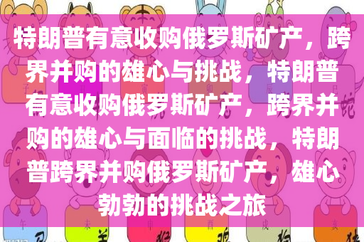 特朗普有意收购俄罗斯矿产，跨界并购的雄心与挑战，特朗普有意收购俄罗斯矿产，跨界并购的雄心与面临的挑战，特朗普跨界并购俄罗斯矿产，雄心勃勃的挑战之旅