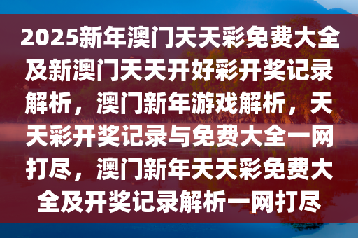 2025新年澳门天天彩免费大全及新澳门天天开好彩开奖记录解析，澳门新年游戏解析，天天彩开奖记录与免费大全一网打尽，澳门新年天天彩免费大全及开奖记录解析一网打尽