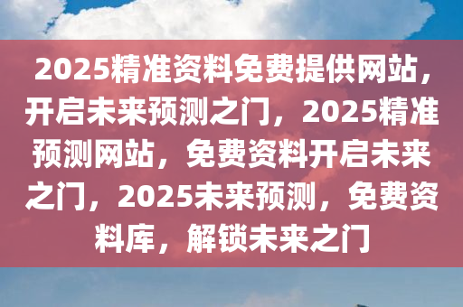2025精准资料免费提供网站，开启未来预测之门，2025精准预测网站，免费资料开启未来之门，2025未来预测，免费资料库，解锁未来之门