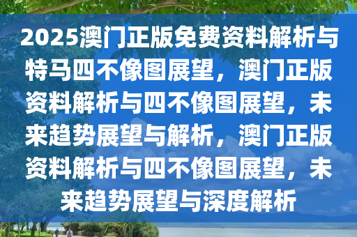 2025澳门正版免费资料解析与特马四不像图展望，澳门正版资料解析与四不像图展望，未来趋势展望与解析，澳门正版资料解析与四不像图展望，未来趋势展望与深度解析
