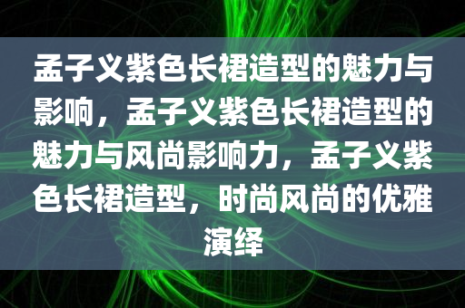 孟子义紫色长裙造型的魅力与影响，孟子义紫色长裙造型的魅力与风尚影响力，孟子义紫色长裙造型，时尚风尚的优雅演绎