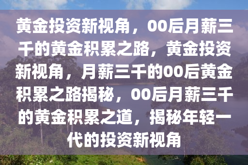 黄金投资新视角，00后月薪三千的黄金积累之路，黄金投资新视角，月薪三千的00后黄金积累之路揭秘，00后月薪三千的黄金积累之道，揭秘年轻一代的投资新视角
