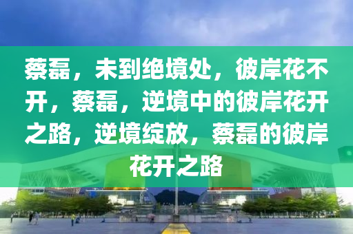 蔡磊，未到绝境处，彼岸花不开，蔡磊，逆境中的彼岸花开之路，逆境绽放，蔡磊的彼岸花开之路
