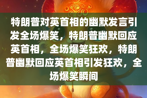 特朗普对英首相的幽默发言引发全场爆笑，特朗普幽默回应英首相，全场爆笑狂欢，特朗普幽默回应英首相引发狂欢，全场爆笑瞬间