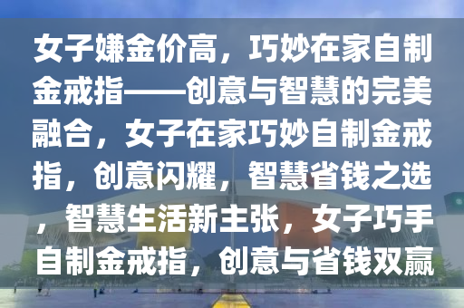 女子嫌金价高，巧妙在家自制金戒指——创意与智慧的完美融合，女子在家巧妙自制金戒指，创意闪耀，智慧省钱之选，智慧生活新主张，女子巧手自制金戒指，创意与省钱双赢