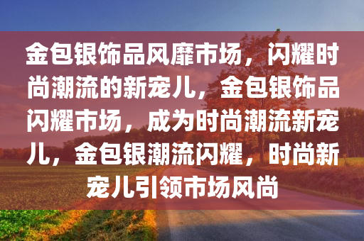 金包银饰品风靡市场，闪耀时尚潮流的新宠儿，金包银饰品闪耀市场，成为时尚潮流新宠儿，金包银潮流闪耀，时尚新宠儿引领市场风尚