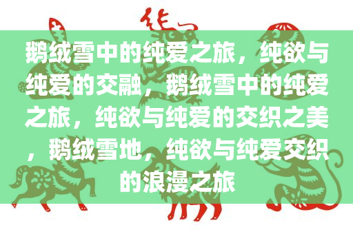 鹅绒雪中的纯爱之旅，纯欲与纯爱的交融，鹅绒雪中的纯爱之旅，纯欲与纯爱的交织之美，鹅绒雪地，纯欲与纯爱交织的浪漫之旅
