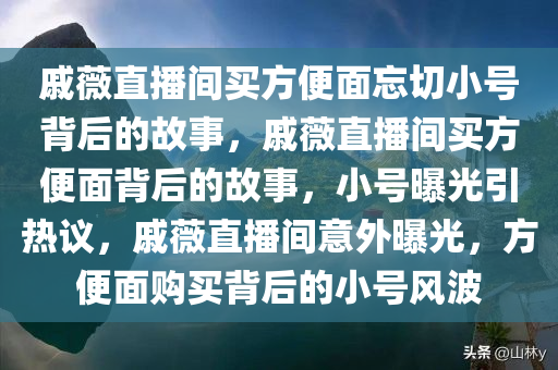 戚薇直播间买方便面忘切小号背后的故事，戚薇直播间买方便面背后的故事，小号曝光引热议，戚薇直播间意外曝光，方便面购买背后的小号风波