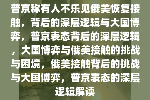 普京称有人不乐见俄美恢复接触，背后的深层逻辑与大国博弈，普京表态背后的深层逻辑，大国博弈与俄美接触的挑战与困境，俄美接触背后的挑战与大国博弈，普京表态的深层逻辑解读