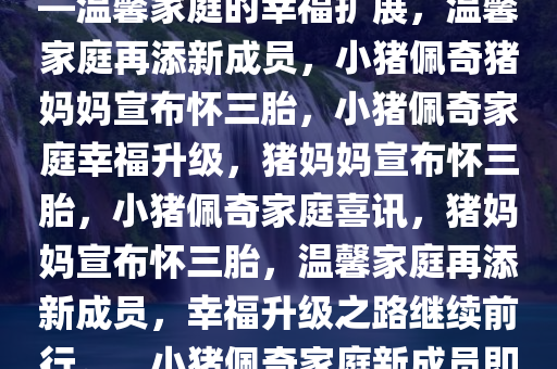小猪佩奇猪妈妈宣布怀三胎——温馨家庭的幸福扩展，温馨家庭再添新成员，小猪佩奇猪妈妈宣布怀三胎，小猪佩奇家庭幸福升级，猪妈妈宣布怀三胎，小猪佩奇家庭喜讯，猪妈妈宣布怀三胎，温馨家庭再添新成员，幸福升级之路继续前行。，小猪佩奇家庭新成员即将到来，温馨家庭幸福升级
