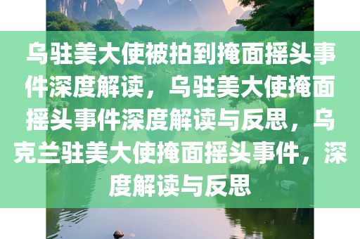 乌驻美大使被拍到掩面摇头事件深度解读，乌驻美大使掩面摇头事件深度解读与反思，乌克兰驻美大使掩面摇头事件，深度解读与反思