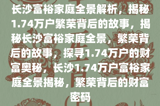 长沙富裕家庭全景解析，揭秘1.74万户繁荣背后的故事，揭秘长沙富裕家庭全景，繁荣背后的故事，探寻1.74万户的财富奥秘，长沙1.74万户富裕家庭全景揭秘，繁荣背后的财富密码