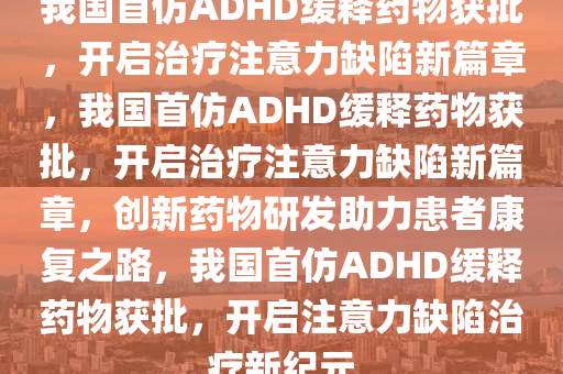 我国首仿ADHD缓释药物获批，开启治疗注意力缺陷新篇章，我国首仿ADHD缓释药物获批，开启治疗注意力缺陷新篇章，创新药物研发助力患者康复之路，我国首仿ADHD缓释药物获批，开启注意力缺陷治疗新纪元