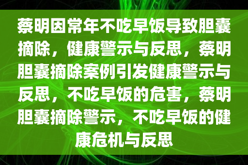 蔡明因常年不吃早饭导致胆囊摘除，健康警示与反思，蔡明胆囊摘除案例引发健康警示与反思，不吃早饭的危害，蔡明胆囊摘除警示，不吃早饭的健康危机与反思
