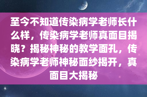至今不知道传染病学老师长什么样，传染病学老师真面目揭晓？揭秘神秘的教学面孔，传染病学老师神秘面纱揭开，真面目大揭秘