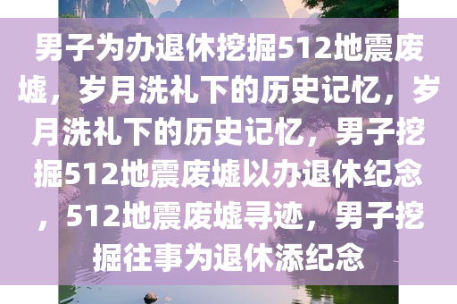 男子为办退休挖掘512地震废墟，岁月洗礼下的历史记忆，岁月洗礼下的历史记忆，男子挖掘512地震废墟以办退休纪念，512地震废墟寻迹，男子挖掘往事为退休添纪念