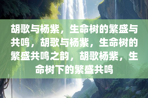 胡歌与杨紫，生命树的繁盛与共鸣，胡歌与杨紫，生命树的繁盛共鸣之韵，胡歌杨紫，生命树下的繁盛共鸣