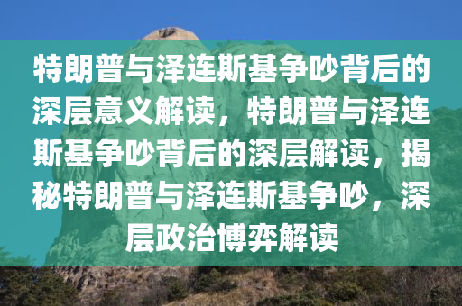 特朗普与泽连斯基争吵背后的深层意义解读，特朗普与泽连斯基争吵背后的深层解读，揭秘特朗普与泽连斯基争吵，深层政治博弈解读