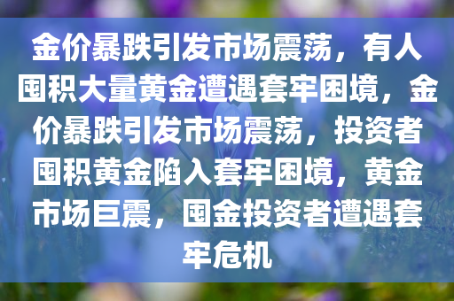 金价暴跌引发市场震荡，有人囤积大量黄金遭遇套牢困境，金价暴跌引发市场震荡，投资者囤积黄金陷入套牢困境，黄金市场巨震，囤金投资者遭遇套牢危机