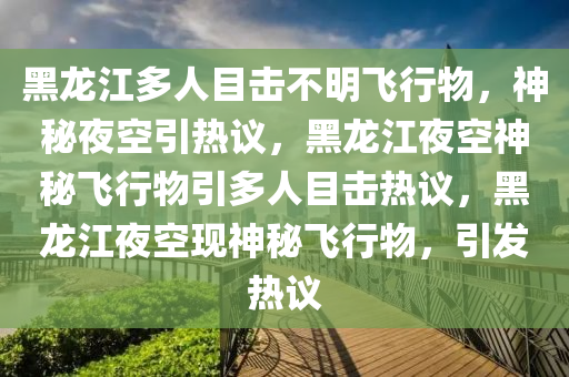 黑龙江多人目击不明飞行物，神秘夜空引热议，黑龙江夜空神秘飞行物引多人目击热议，黑龙江夜空现神秘飞行物，引发热议