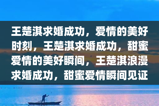 王楚淇求婚成功，爱情的美好时刻，王楚淇求婚成功，甜蜜爱情的美好瞬间，王楚淇浪漫求婚成功，甜蜜爱情瞬间见证