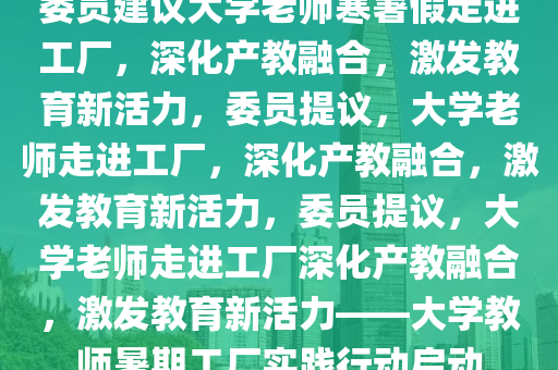 委员建议大学老师寒暑假走进工厂，深化产教融合，激发教育新活力，委员提议，大学老师走进工厂，深化产教融合，激发教育新活力，委员提议，大学老师走进工厂深化产教融合，激发教育新活力——大学教师暑期工厂实践行动启动