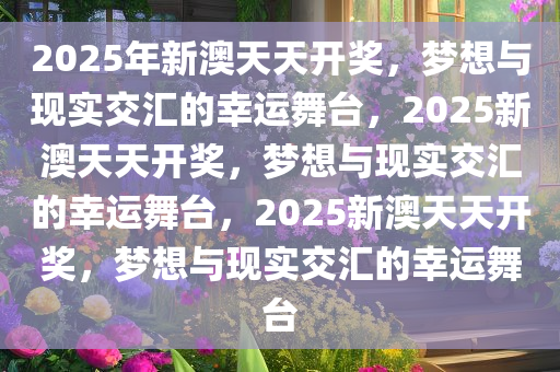 2025年新澳天天开奖，梦想与现实交汇的幸运舞台，2025新澳天天开奖，梦想与现实交汇的幸运舞台，2025新澳天天开奖，梦想与现实交汇的幸运舞台