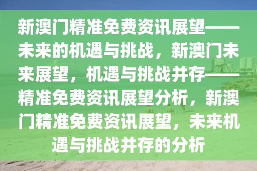 新澳门精准免费资讯展望——未来的机遇与挑战，新澳门未来展望，机遇与挑战并存——精准免费资讯展望分析，新澳门精准免费资讯展望，未来机遇与挑战并存的分析