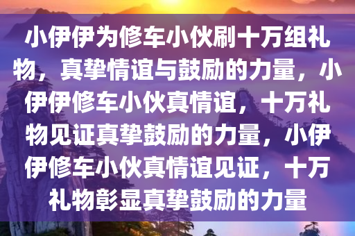 小伊伊为修车小伙刷十万组礼物，真挚情谊与鼓励的力量，小伊伊修车小伙真情谊，十万礼物见证真挚鼓励的力量，小伊伊修车小伙真情谊见证，十万礼物彰显真挚鼓励的力量
