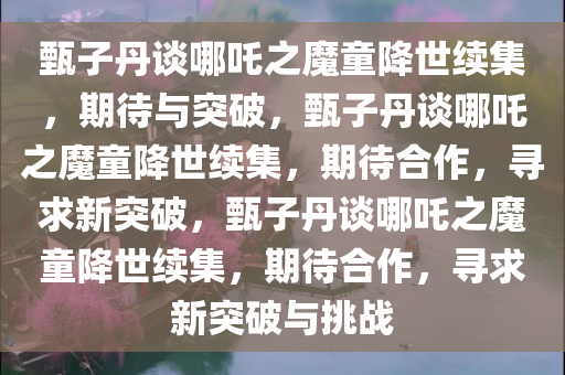 甄子丹谈哪吒之魔童降世续集，期待与突破，甄子丹谈哪吒之魔童降世续集，期待合作，寻求新突破，甄子丹谈哪吒之魔童降世续集，期待合作，寻求新突破与挑战