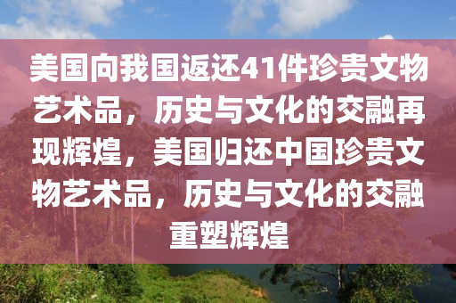 美国向我国返还41件珍贵文物艺术品，历史与文化的交融再现辉煌，美国归还中国珍贵文物艺术品，历史与文化的交融重塑辉煌