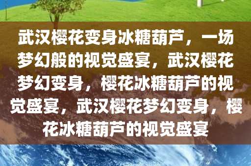 武汉樱花变身冰糖葫芦，一场梦幻般的视觉盛宴，武汉樱花梦幻变身，樱花冰糖葫芦的视觉盛宴，武汉樱花梦幻变身，樱花冰糖葫芦的视觉盛宴