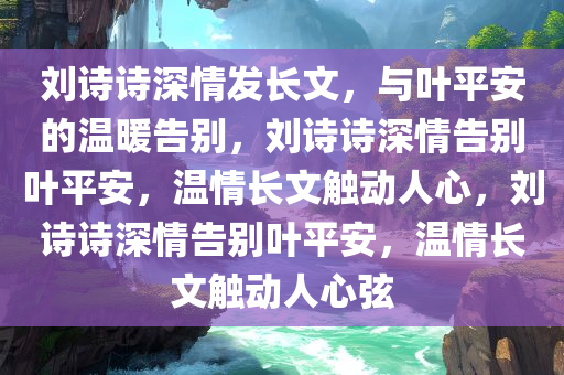 刘诗诗深情发长文，与叶平安的温暖告别，刘诗诗深情告别叶平安，温情长文触动人心，刘诗诗深情告别叶平安，温情长文触动人心弦