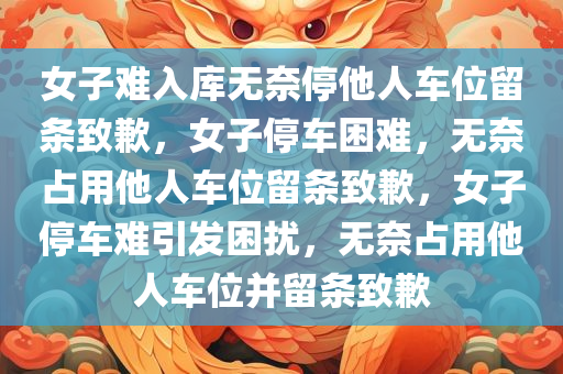 女子难入库无奈停他人车位留条致歉，女子停车困难，无奈占用他人车位留条致歉，女子停车难引发困扰，无奈占用他人车位并留条致歉
