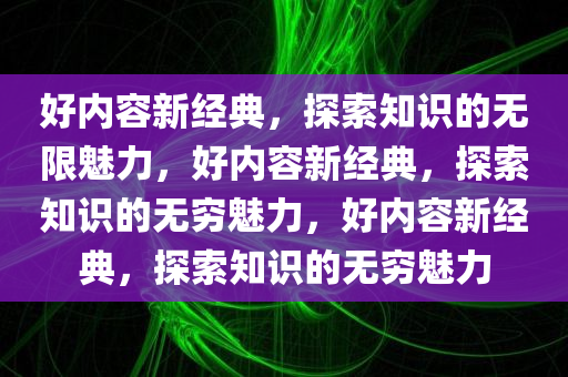 好内容新经典，探索知识的无限魅力，好内容新经典，探索知识的无穷魅力，好内容新经典，探索知识的无穷魅力