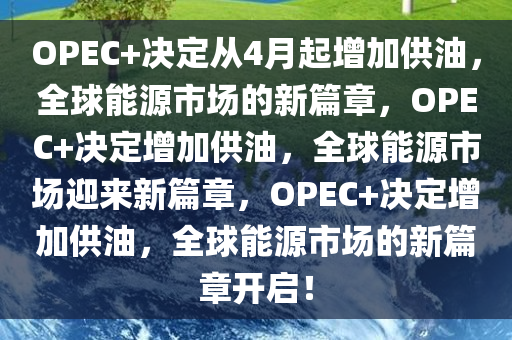 OPEC+决定从4月起增加供油，全球能源市场的新篇章，OPEC+决定增加供油，全球能源市场迎来新篇章，OPEC+决定增加供油，全球能源市场的新篇章开启！