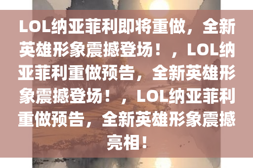 LOL纳亚菲利即将重做，全新英雄形象震撼登场！，LOL纳亚菲利重做预告，全新英雄形象震撼登场！，LOL纳亚菲利重做预告，全新英雄形象震撼亮相！