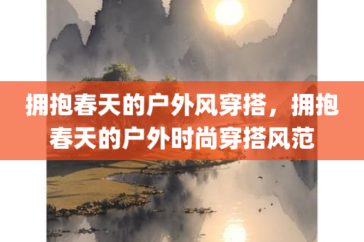 拥抱春天的户外风穿搭，拥抱春天的户外时尚穿搭风范