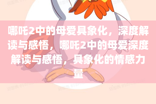 哪吒2中的母爱具象化，深度解读与感悟，哪吒2中的母爱深度解读与感悟，具象化的情感力量