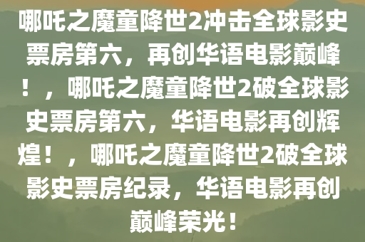 哪吒之魔童降世2冲击全球影史票房第六，再创华语电影巅峰！，哪吒之魔童降世2破全球影史票房第六，华语电影再创辉煌！，哪吒之魔童降世2破全球影史票房纪录，华语电影再创巅峰荣光！