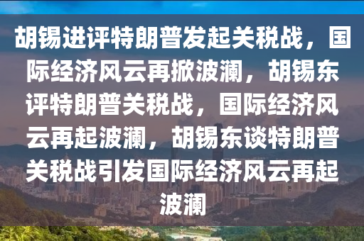胡锡进评特朗普发起关税战，国际经济风云再掀波澜，胡锡东评特朗普关税战，国际经济风云再起波澜，胡锡东谈特朗普关税战引发国际经济风云再起波澜