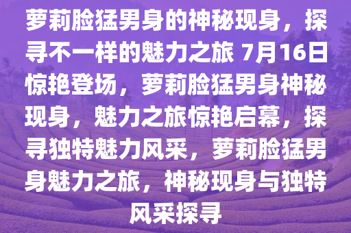 萝莉脸猛男身的神秘现身，探寻不一样的魅力之旅 7月16日惊艳登场，萝莉脸猛男身神秘现身，魅力之旅惊艳启幕，探寻独特魅力风采，萝莉脸猛男身魅力之旅，神秘现身与独特风采探寻