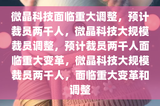 微晶科技面临重大调整，预计裁员两千人，微晶科技大规模裁员调整，预计裁员两千人面临重大变革，微晶科技大规模裁员两千人，面临重大变革和调整