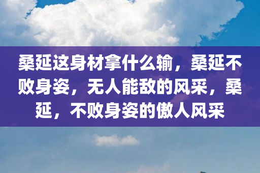 桑延这身材拿什么输，桑延不败身姿，无人能敌的风采，桑延，不败身姿的傲人风采