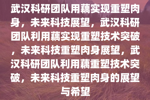 武汉科研团队用藕实现重塑肉身，未来科技展望，武汉科研团队利用藕实现重塑技术突破，未来科技重塑肉身展望，武汉科研团队利用藕重塑技术突破，未来科技重塑肉身的展望与希望