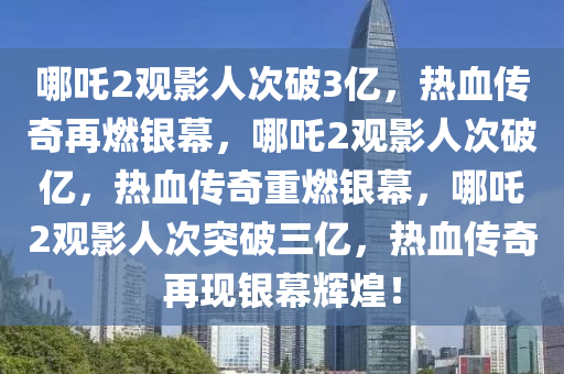 哪吒2观影人次破3亿，热血传奇再燃银幕，哪吒2观影人次破亿，热血传奇重燃银幕，哪吒2观影人次突破三亿，热血传奇再现银幕辉煌！