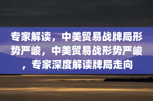 专家解读，中美贸易战牌局形势严峻，中美贸易战形势严峻，专家深度解读牌局走向
