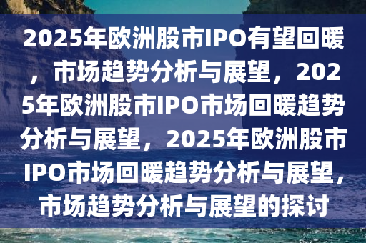 2025年欧洲股市IPO有望回暖，市场趋势分析与展望，2025年欧洲股市IPO市场回暖趋势分析与展望，2025年欧洲股市IPO市场回暖趋势分析与展望，市场趋势分析与展望的探讨