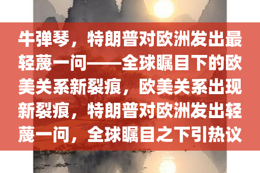 牛弹琴，特朗普对欧洲发出最轻蔑一问——全球瞩目下的欧美关系新裂痕，欧美关系出现新裂痕，特朗普对欧洲发出轻蔑一问，全球瞩目之下引热议